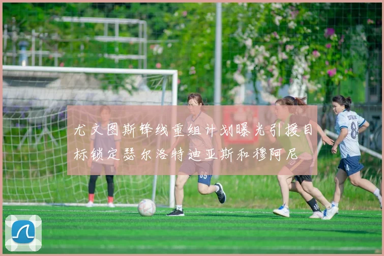 尤文图斯锋线重组计划曝光引援目标锁定瑟尔洛特迪亚斯和穆阿尼