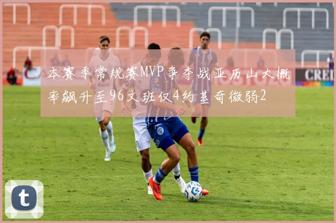本赛季常规赛MVP争夺战亚历山大概率飙升至96文班仅4约基奇微弱2
