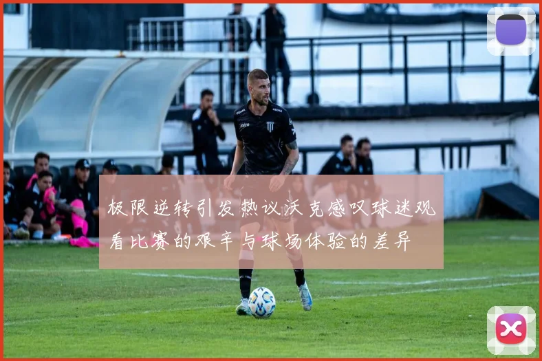 极限逆转引发热议沃克感叹球迷观看比赛的艰辛与球场体验的差异
