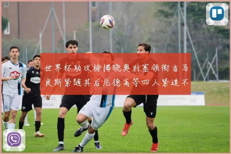 世界杯助攻榜揭晓奥利塞领衔吉马良斯紧随其后厄德高等四人紧追不舍
