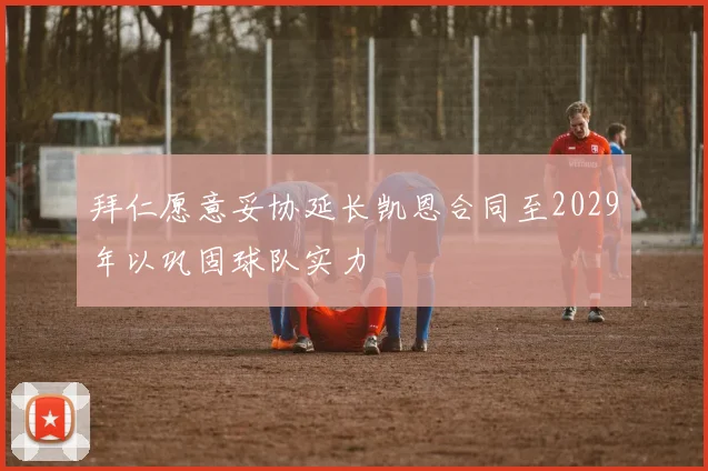 拜仁愿意妥协延长凯恩合同至2029年以巩固球队实力
