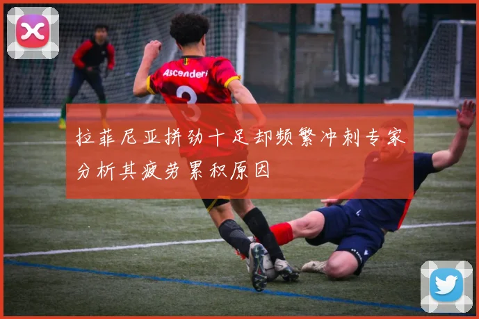 拉菲尼亚拼劲十足却频繁冲刺专家分析其疲劳累积原因