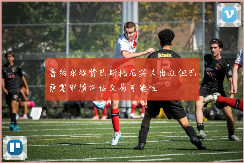 普约尔称赞巴斯托尼实力出众但巴萨需审慎评估交易可能性