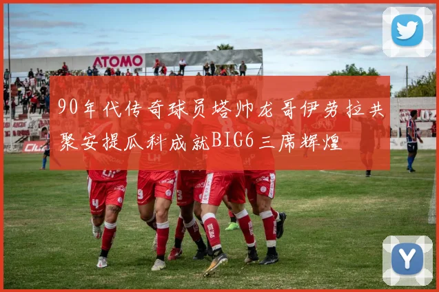 90年代传奇球员塔帅龙哥伊劳拉共聚安提瓜科成就BIG6三席辉煌