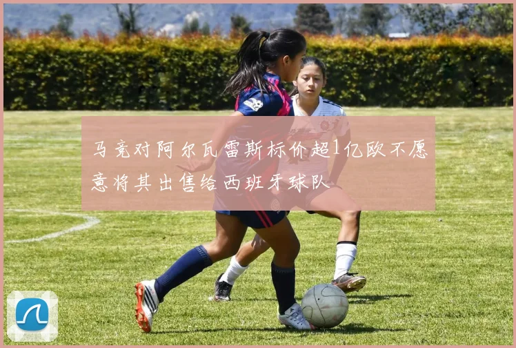 马竞对阿尔瓦雷斯标价超1亿欧不愿意将其出售给西班牙球队