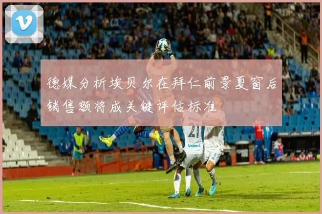 德媒分析埃贝尔在拜仁前景夏窗后销售额将成关键评估标准