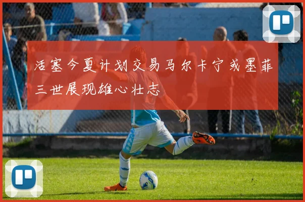 活塞今夏计划交易马尔卡宁或墨菲三世展现雄心壮志