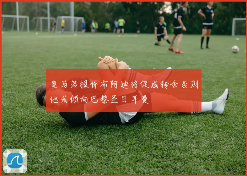 皇马若报价布阿迪将促成转会否则他或倾向巴黎圣日耳曼