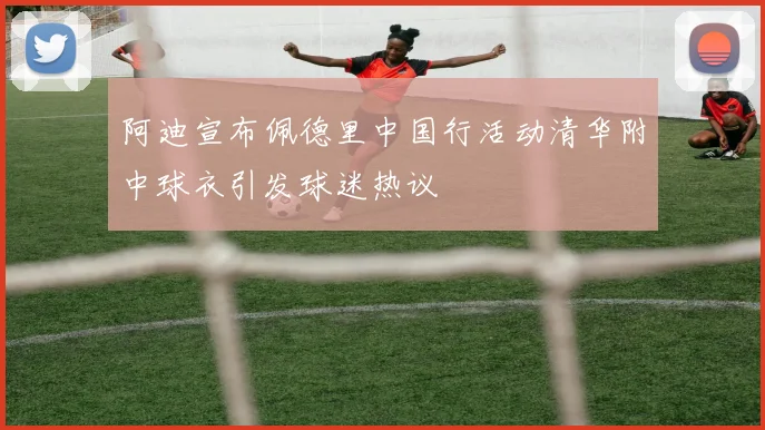 阿迪宣布佩德里中国行活动清华附中球衣引发球迷热议