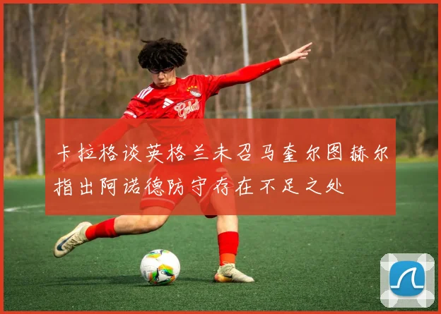 卡拉格谈英格兰未召马奎尔图赫尔指出阿诺德防守存在不足之处