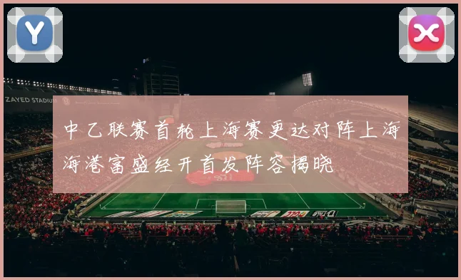 中乙联赛首轮上海赛更达对阵上海海港富盛经开首发阵容揭晓