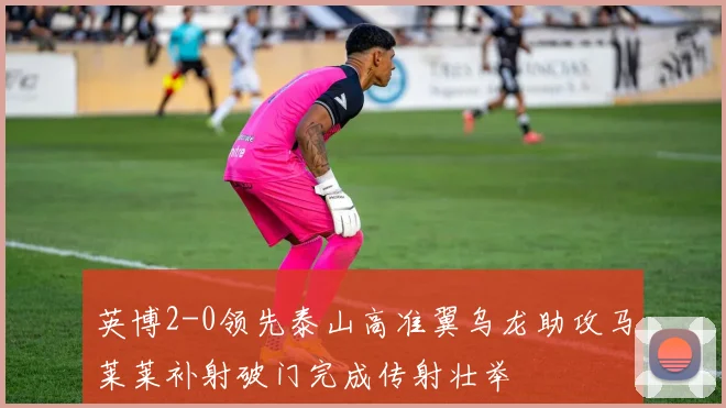 英博2-0领先泰山高准翼乌龙助攻马莱莱补射破门完成传射壮举