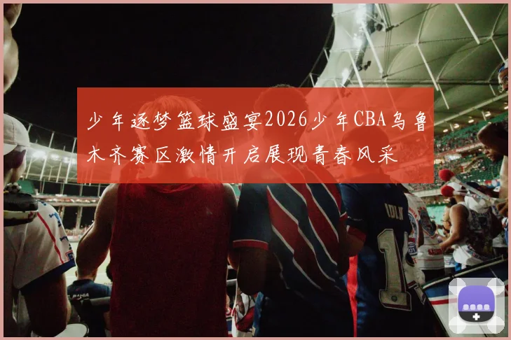 少年逐梦篮球盛宴2026少年CBA乌鲁木齐赛区激情开启展现青春风采