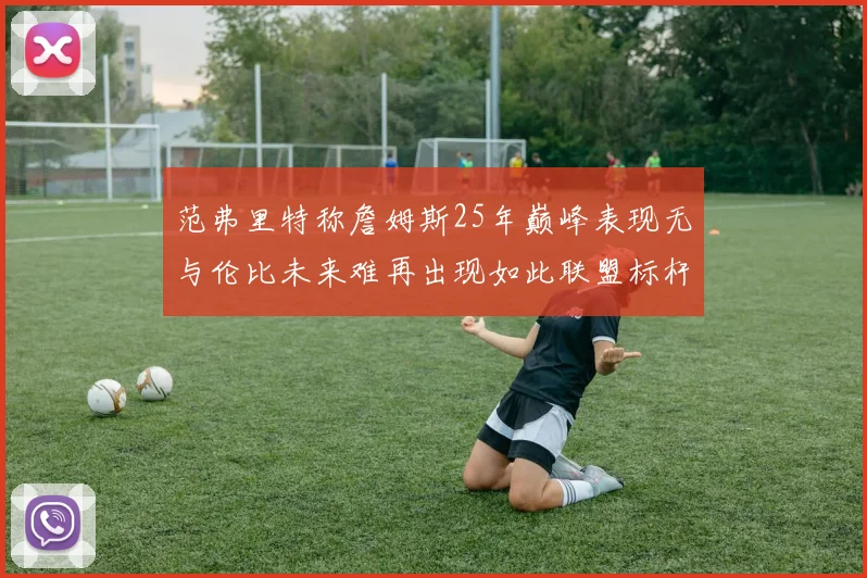 范弗里特称詹姆斯25年巅峰表现无与伦比未来难再出现如此联盟标杆