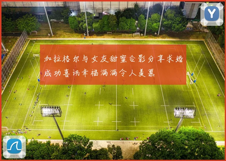 加拉格尔与女友甜蜜合影分享求婚成功喜讯幸福满满令人羡慕