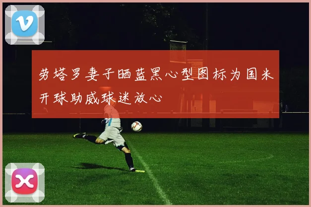 劳塔罗妻子晒蓝黑心型图标为国米开球助威球迷放心