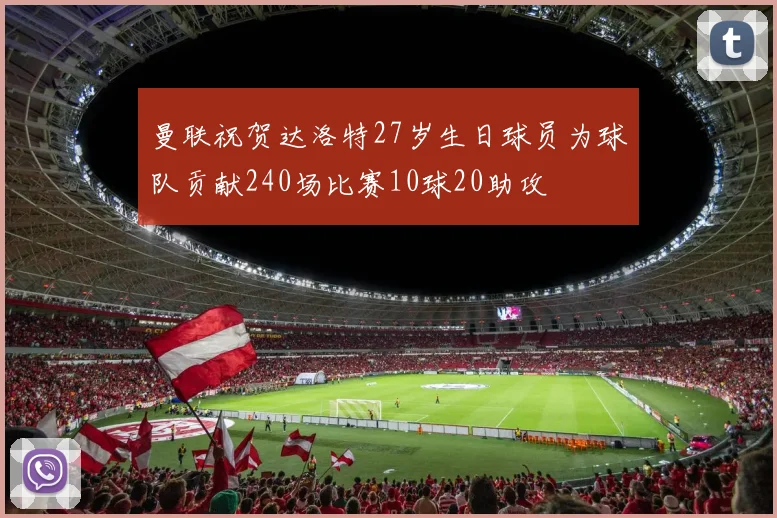 曼联祝贺达洛特27岁生日球员为球队贡献240场比赛10球20助攻