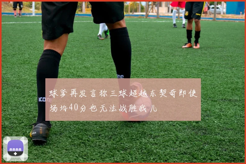 球爹再发言称三球超越东契奇即使场均40分也无法战胜我儿