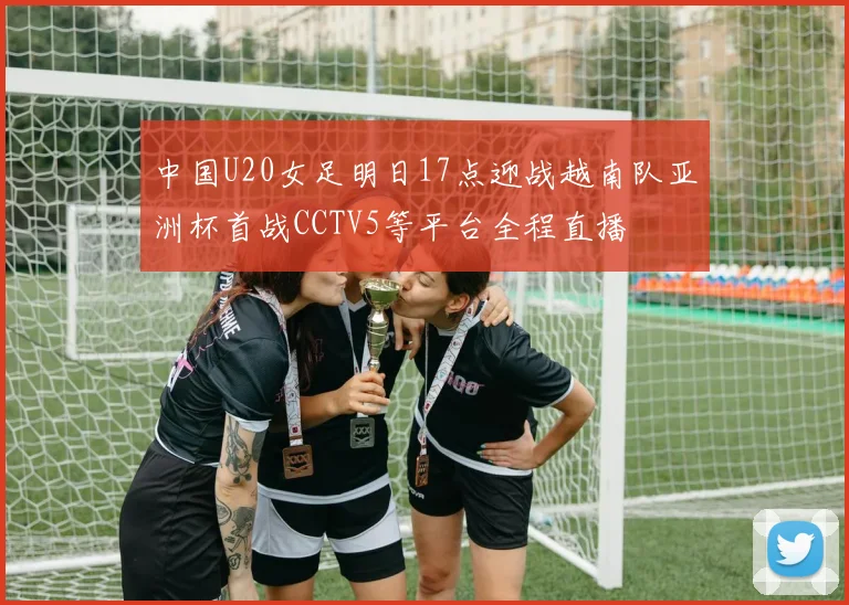 中国U20女足明日17点迎战越南队亚洲杯首战CCTV5等平台全程直播