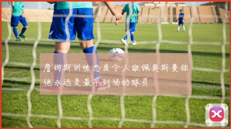 詹姆斯训练态度令人敬佩奥斯曼称他永远是最早到场的球员
