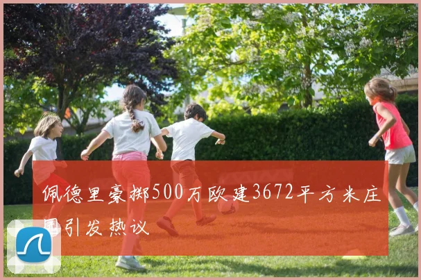 佩德里豪掷500万欧建3672平方米庄园引发热议