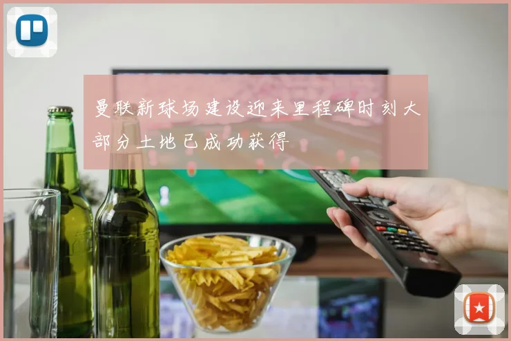 曼联新球场建设迎来里程碑时刻大部分土地已成功获得