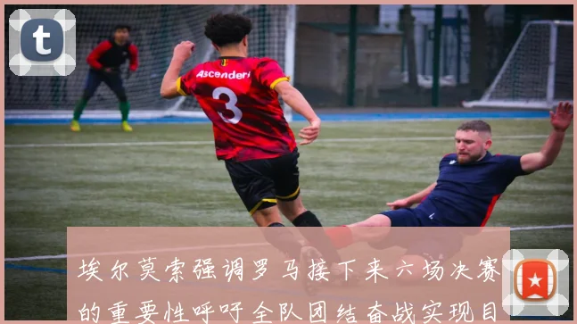 埃尔莫索强调罗马接下来六场决赛的重要性呼吁全队团结奋战实现目标