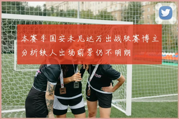 本赛季国安未见达万出战联赛博主分析铁人出场前景仍不明朗
