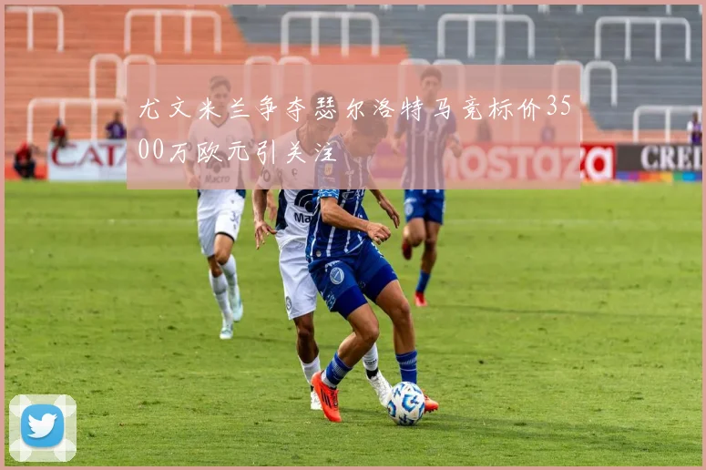 尤文米兰争夺瑟尔洛特马竞标价3500万欧元引关注