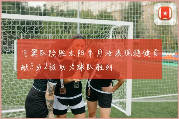 飞翼队险胜太阳李月汝表现稳健贡献5分2板助力球队胜利