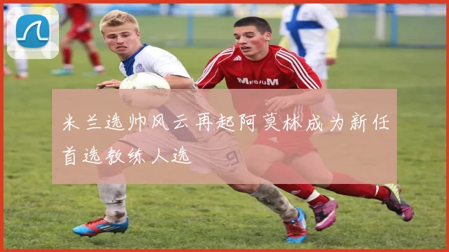 米兰选帅风云再起阿莫林成为新任首选教练人选