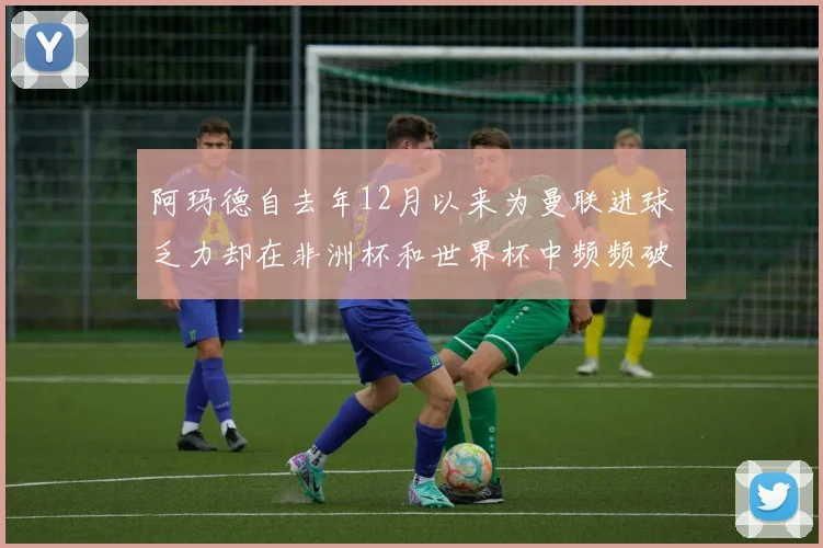 阿玛德自去年12月以来为曼联进球乏力却在非洲杯和世界杯中频频破门