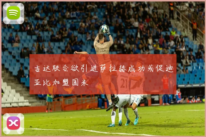 吉达联合欲引进萨拉赫成功或促迪亚比加盟国米