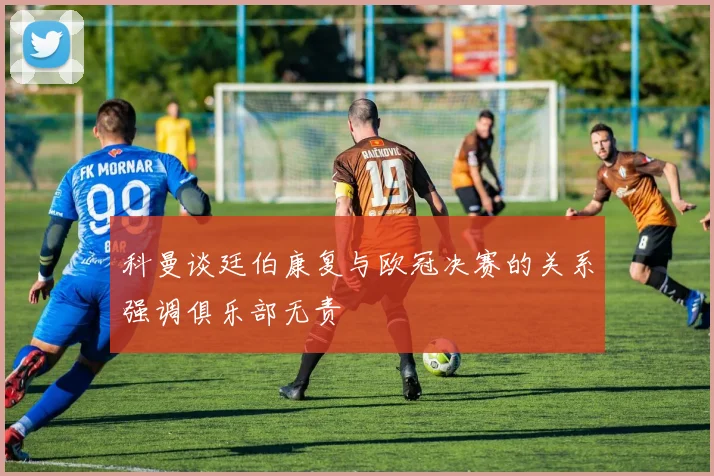 科曼谈廷伯康复与欧冠决赛的关系强调俱乐部无责