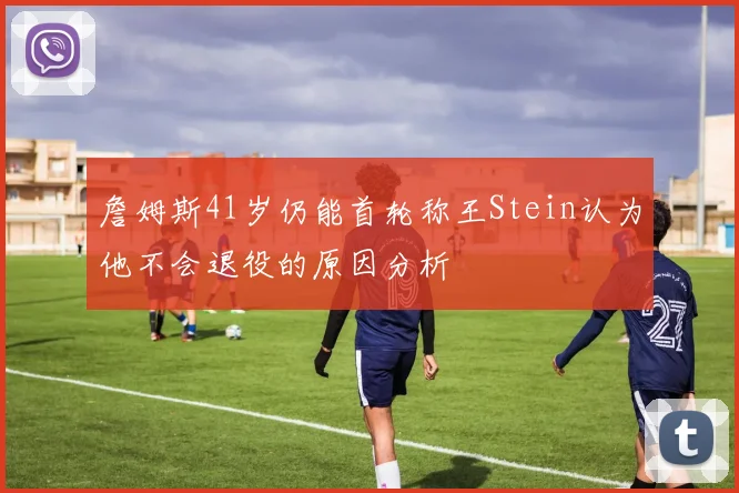 詹姆斯41岁仍能首轮称王Stein认为他不会退役的原因分析