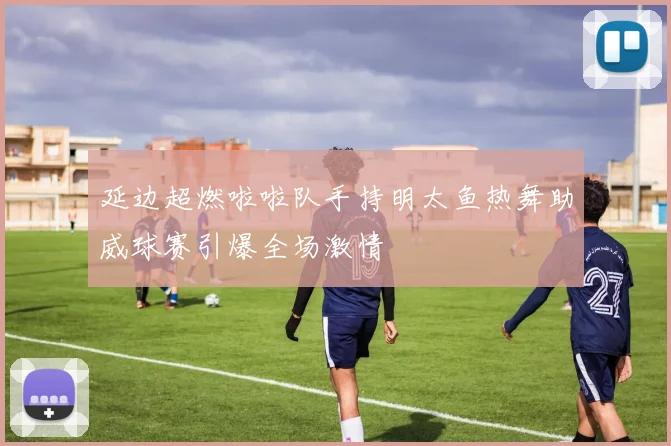 延边超燃啦啦队手持明太鱼热舞助威球赛引爆全场激情
