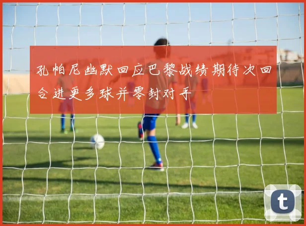 孔帕尼幽默回应巴黎战绩期待次回合进更多球并零封对手