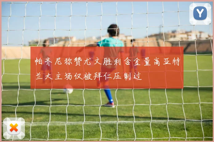 帕齐尼称赞尤文胜利含金量高亚特兰大主场仅被拜仁压制过