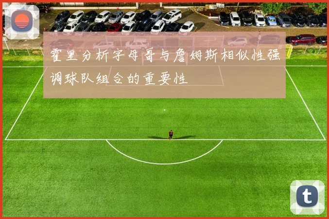 霍里分析字母哥与詹姆斯相似性强调球队组合的重要性