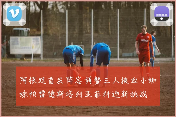 阿根廷首发阵容调整三人换血小蜘蛛帕雷德斯塔利亚菲科迎新挑战