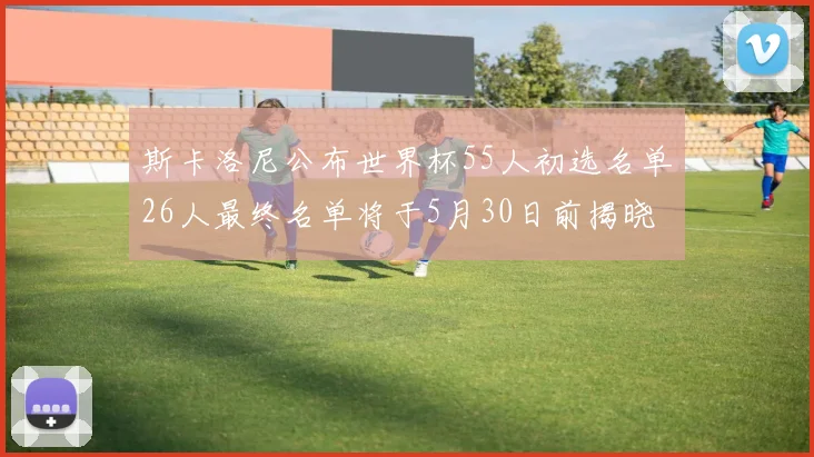 斯卡洛尼公布世界杯55人初选名单26人最终名单将于5月30日前揭晓