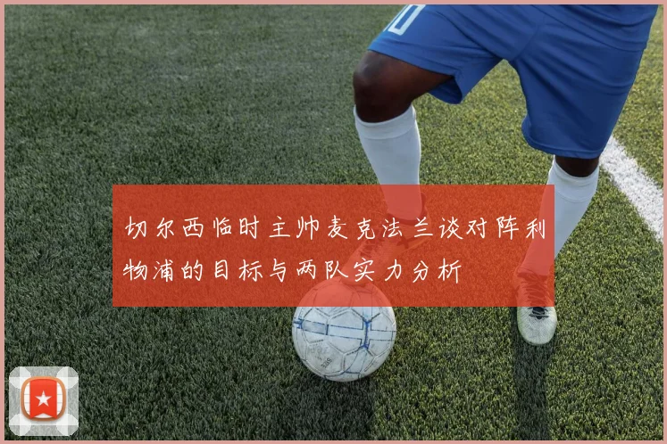切尔西临时主帅麦克法兰谈对阵利物浦的目标与两队实力分析